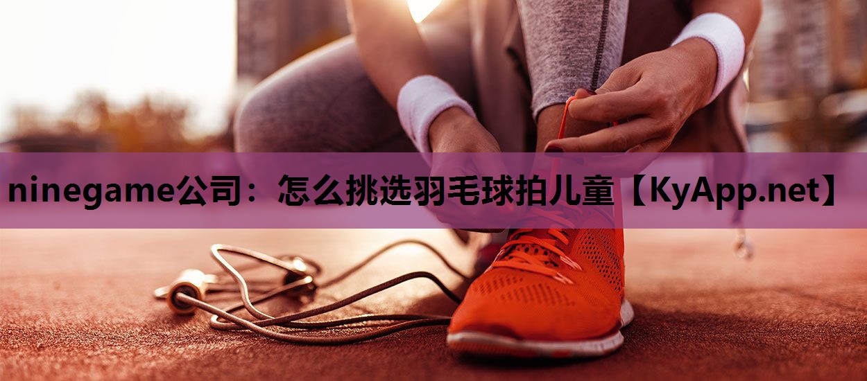 ninegame公司：怎么挑选羽毛球拍儿童
