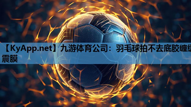 九游体育公司：羽毛球拍不去底胶缠缓震膜
