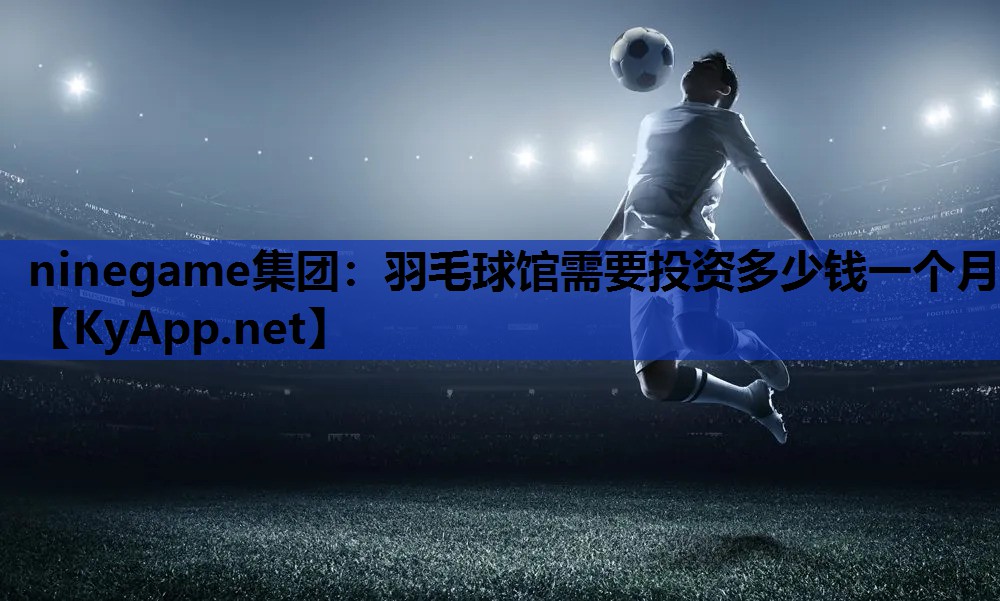 ninegame集团：羽毛球馆需要投资多少钱一个月