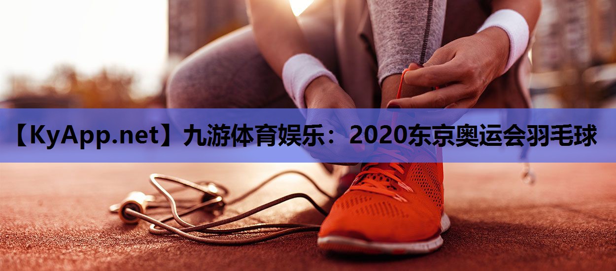 2020东京奥运会羽毛球 2020东京奥运会羽毛球