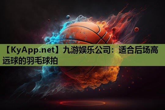 适合后场高远球的羽毛球拍 适合后场高远球的羽毛球拍